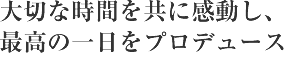 大切な時間を共に感動し、最高の一日をプロデュース